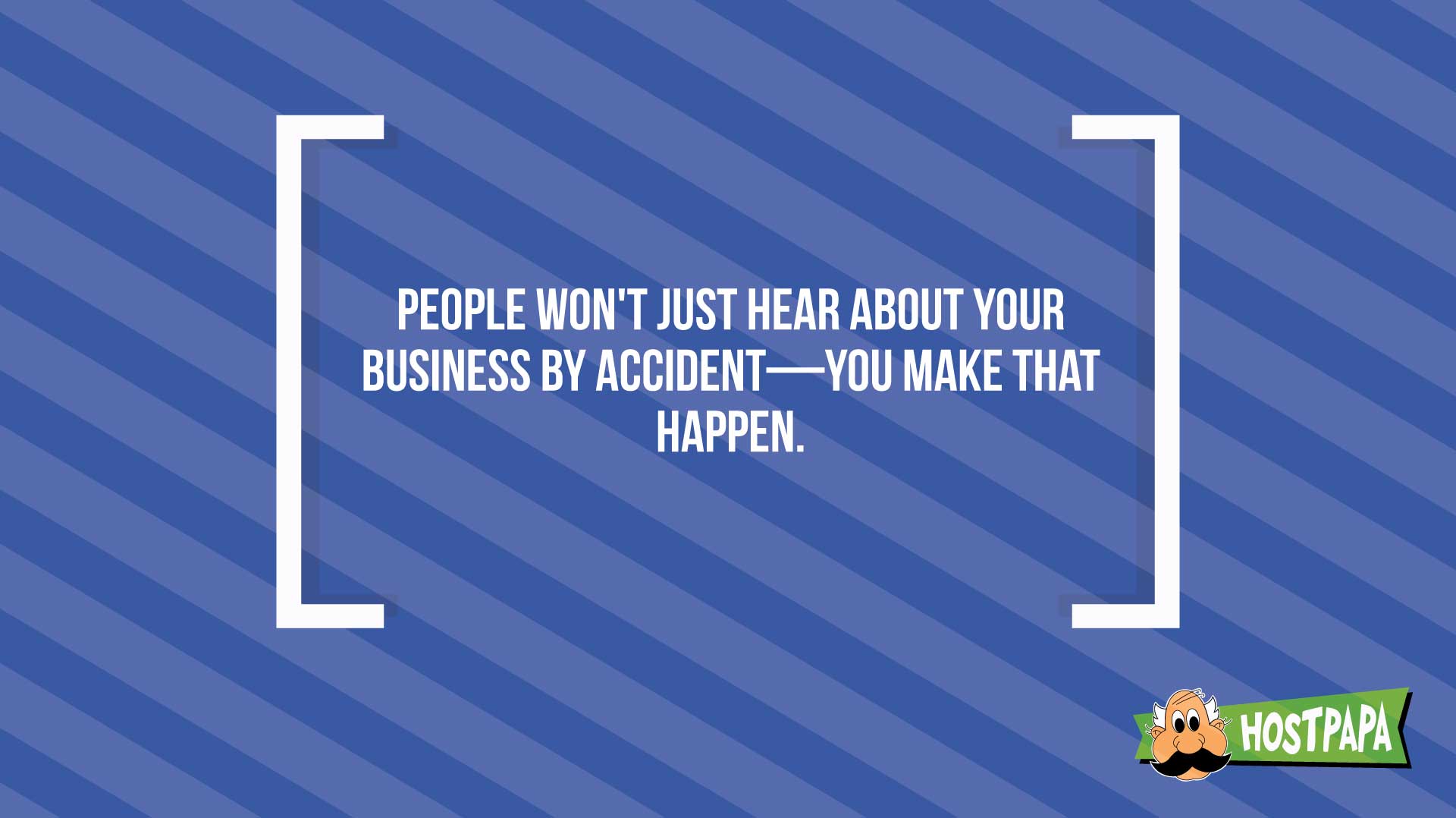 People won't just hear about your business by accident- you make that happen