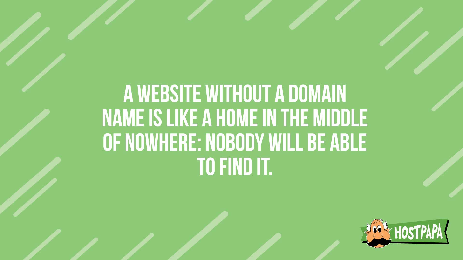 A website without a domain name is like a home in the middle of nowhere: nobody will be able to find it.