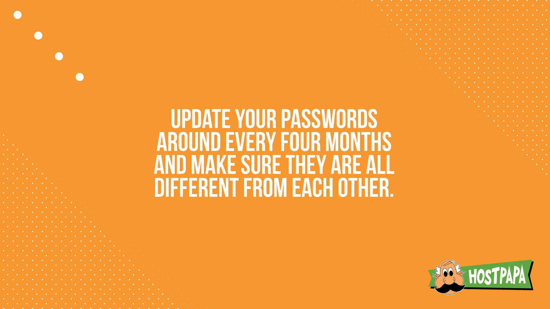 Update your passwords around every four months and make sure they are all different from each other