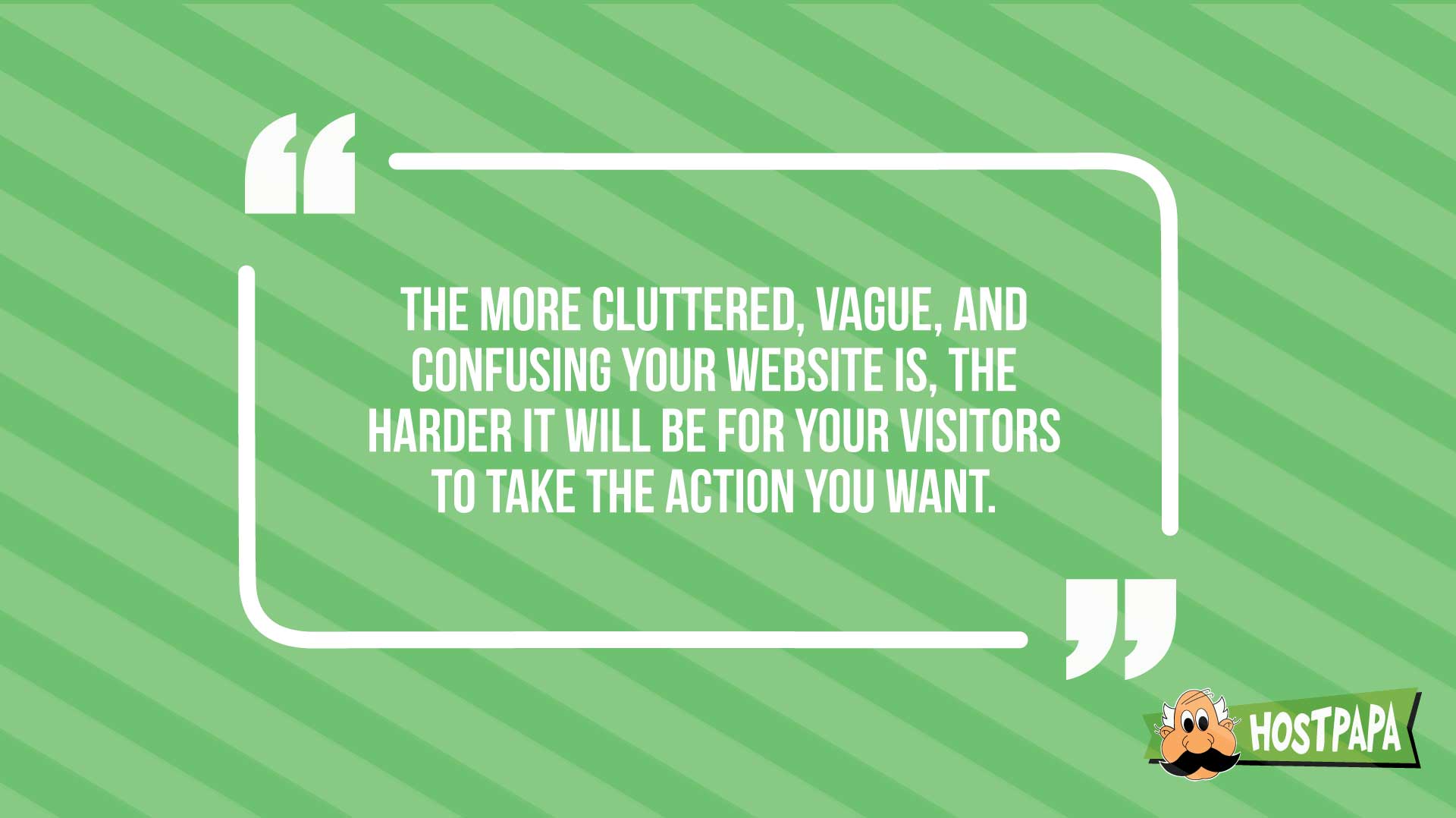 The more cluttered, vague and confussing your website is, the harder it will ve for your visitors to take the action you want.