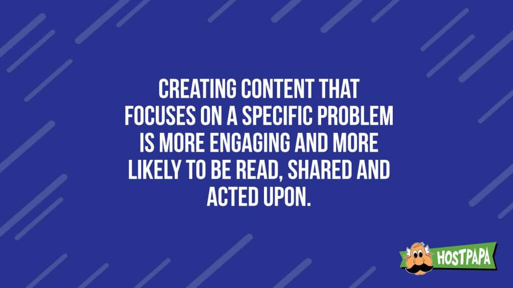 Creating content that focuses on a specific problem is more engageing and more likely to be read, shared and acted upon