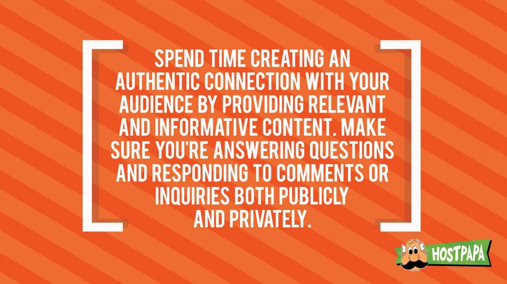 Spend time creating an authentic connection with your audience by providing relevant and informative content. Make sure you're answering questions and responding to comments or inquiries both publicly and privately.