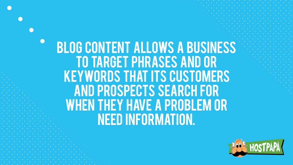 Blog content allows a business to target phrases and or keywords that its customers and prospects search for when they have a problem or need information."